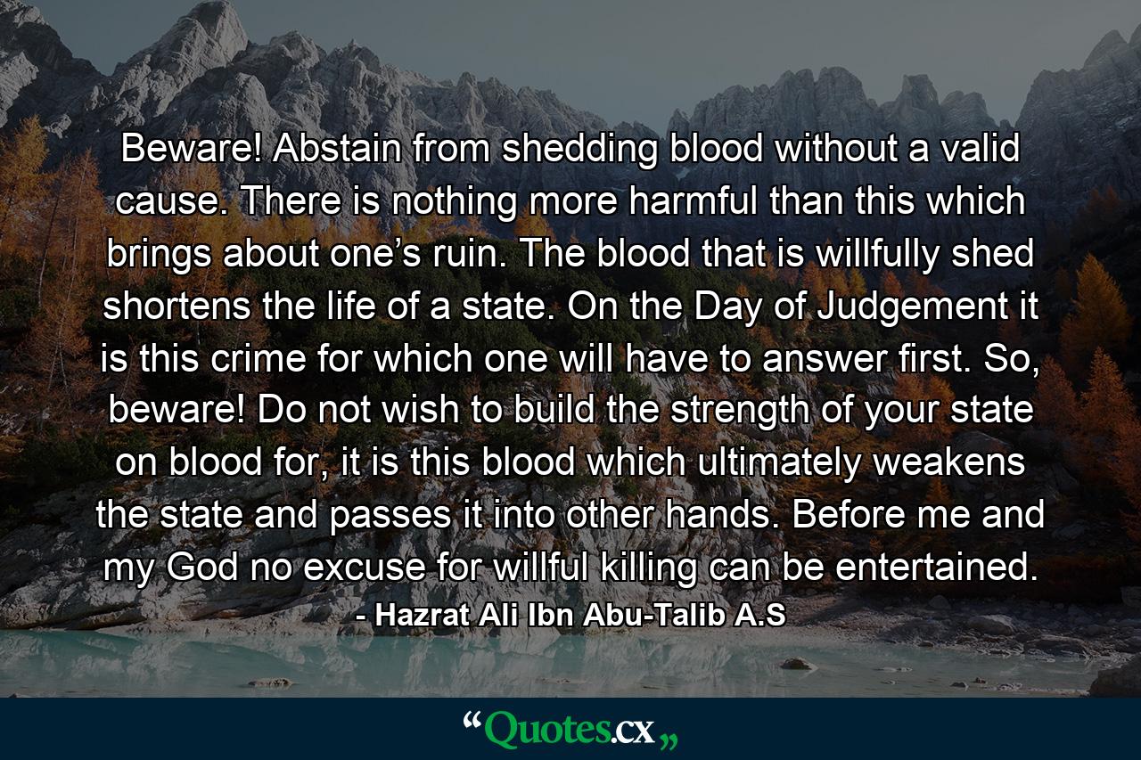 Beware! Abstain from shedding blood without a valid cause. There is nothing more harmful than this which brings about one’s ruin. The blood that is willfully shed shortens the life of a state. On the Day of Judgement it is this crime for which one will have to answer first. So, beware! Do not wish to build the strength of your state on blood for, it is this blood which ultimately weakens the state and passes it into other hands. Before me and my God no excuse for willful killing can be entertained. - Quote by Hazrat Ali Ibn Abu-Talib A.S