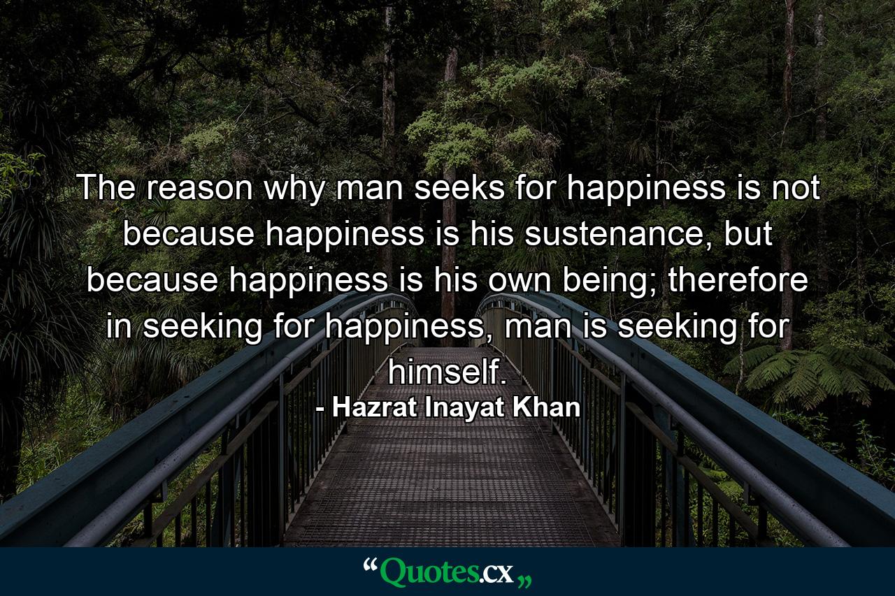 The reason why man seeks for happiness is not because happiness is his sustenance, but because happiness is his own being; therefore in seeking for happiness, man is seeking for himself. - Quote by Hazrat Inayat Khan