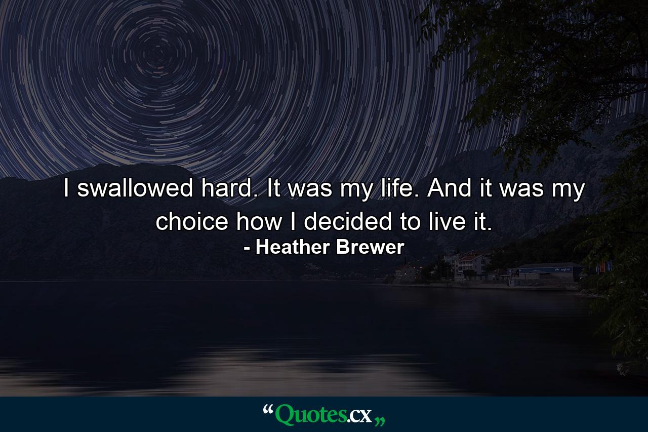 I swallowed hard. It was my life. And it was my choice how I decided to live it. - Quote by Heather Brewer