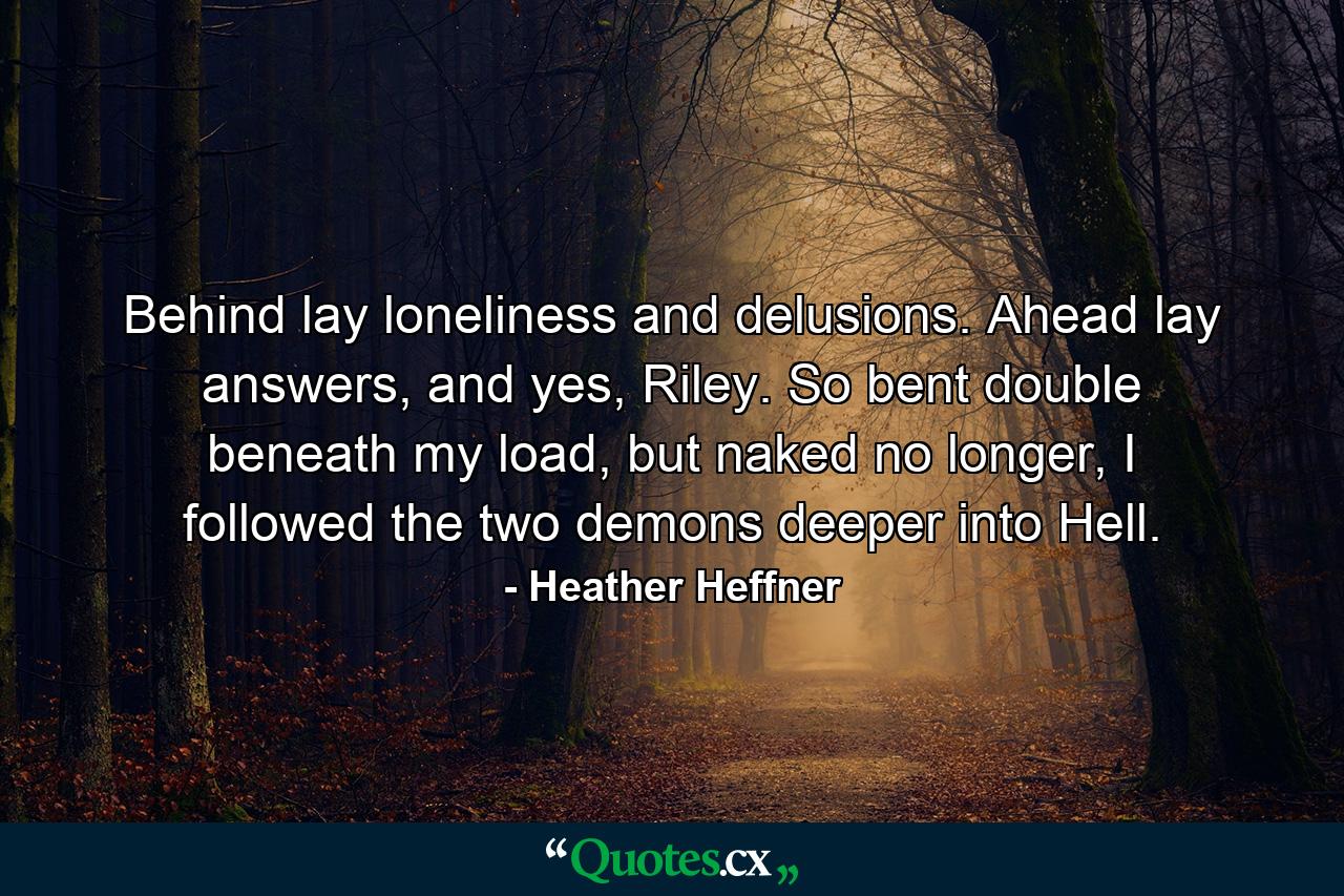 Behind lay loneliness and delusions. Ahead lay answers, and yes, Riley. So bent double beneath my load, but naked no longer, I followed the two demons deeper into Hell. - Quote by Heather Heffner