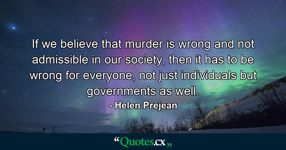 If we believe that murder is wrong and not admissible in our society, then it has to be wrong for everyone, not just individuals but governments as well. - Quote by Helen Prejean