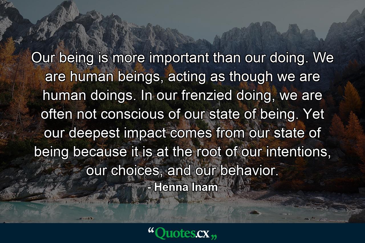 Our being is more important than our doing. We are human beings, acting as though we are human doings. In our frenzied doing, we are often not conscious of our state of being. Yet our deepest impact comes from our state of being because it is at the root of our intentions, our choices, and our behavior. - Quote by Henna Inam