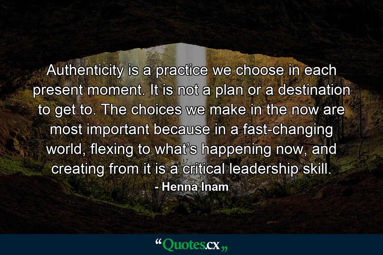 Authenticity is a practice we choose in each present moment. It is not a plan or a destination to get to. The choices we make in the now are most important because in a fast-changing world, flexing to what’s happening now, and creating from it is a critical leadership skill. - Quote by Henna Inam