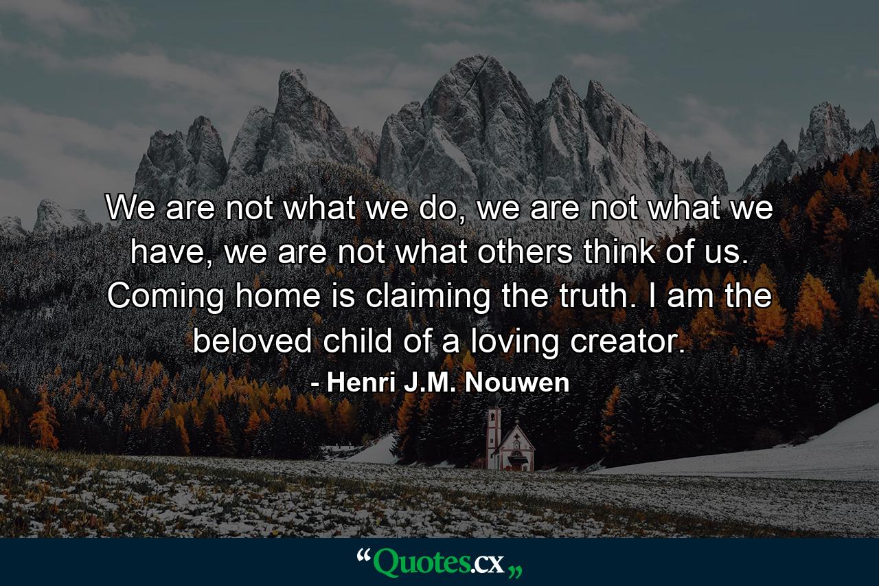 We are not what we do, we are not what we have, we are not what others think of us. Coming home is claiming the truth. I am the beloved child of a loving creator. - Quote by Henri J.M. Nouwen