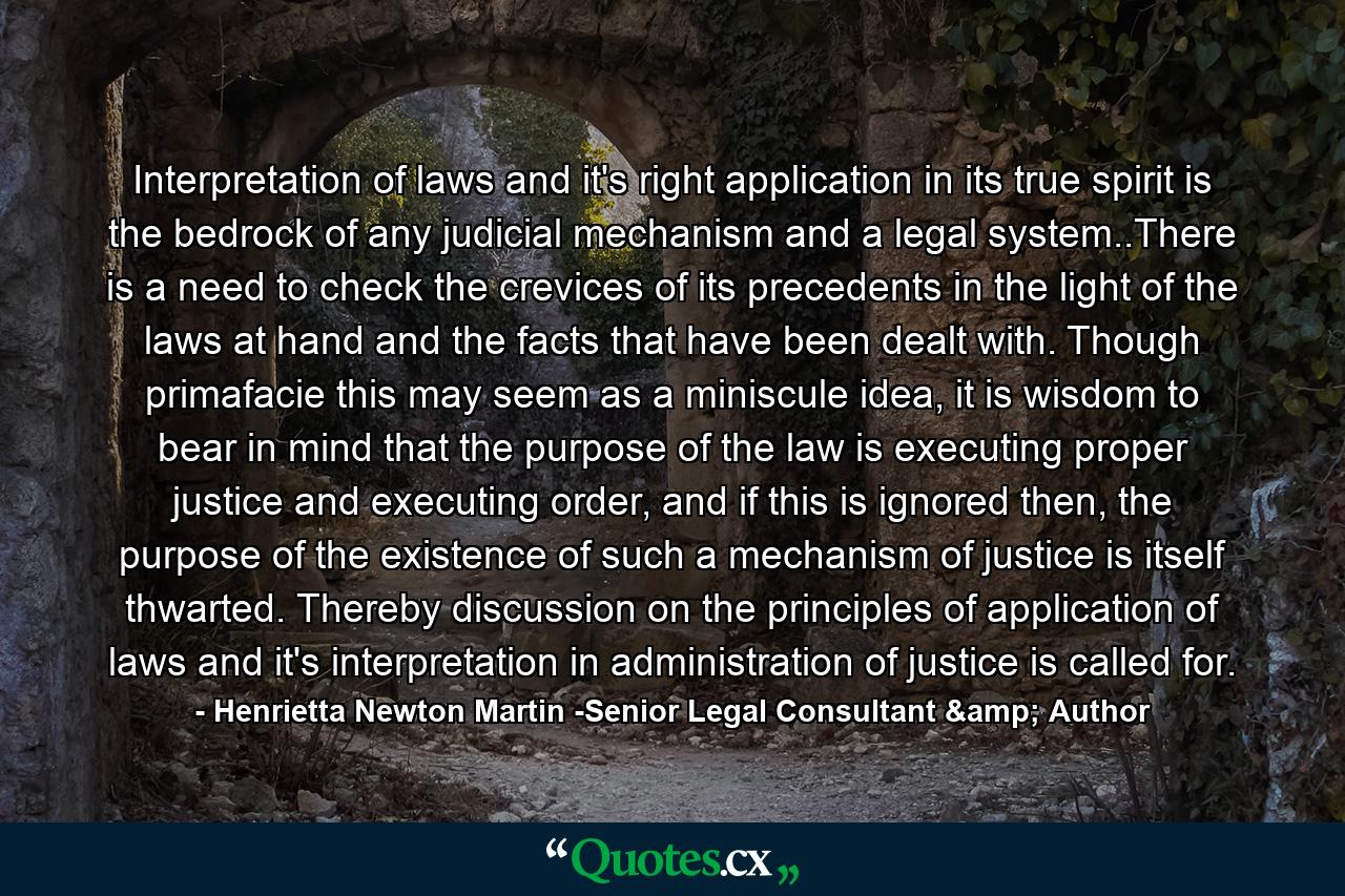 Interpretation of laws and it's right application in its true spirit is the bedrock of any judicial mechanism and a legal system..There is a need to check the crevices of its precedents in the light of the laws at hand and the facts that have been dealt with. Though primafacie this may seem as a miniscule idea, it is wisdom to bear in mind that the purpose of the law is executing proper justice and executing order, and if this is ignored then, the purpose of the existence of such a mechanism of justice is itself thwarted. Thereby discussion on the principles of application of laws and it's interpretation in administration of justice is called for. - Quote by Henrietta Newton Martin -Senior Legal Consultant & Author