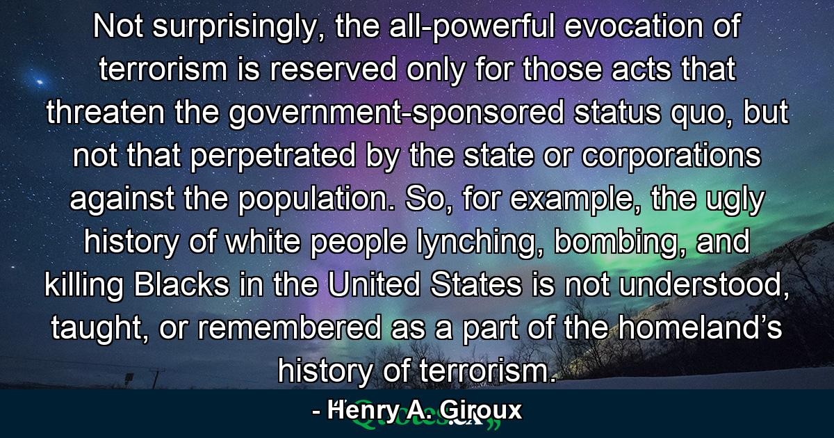 Not surprisingly, the all-powerful evocation of terrorism is reserved only for those acts that threaten the government-sponsored status quo, but not that perpetrated by the state or corporations against the population. So, for example, the ugly history of white people lynching, bombing, and killing Blacks in the United States is not understood, taught, or remembered as a part of the homeland’s history of terrorism. - Quote by Henry A. Giroux