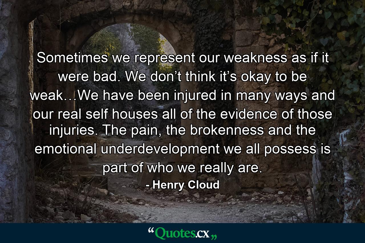 Sometimes we represent our weakness as if it were bad. We don’t think it’s okay to be weak…We have been injured in many ways and our real self houses all of the evidence of those injuries. The pain, the brokenness and the emotional underdevelopment we all possess is part of who we really are. - Quote by Henry Cloud