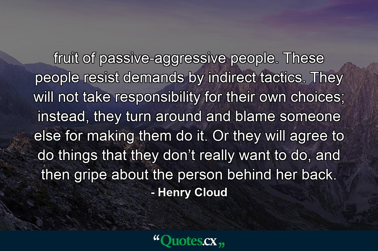 fruit of passive-aggressive people. These people resist demands by indirect tactics. They will not take responsibility for their own choices; instead, they turn around and blame someone else for making them do it. Or they will agree to do things that they don’t really want to do, and then gripe about the person behind her back. - Quote by Henry Cloud