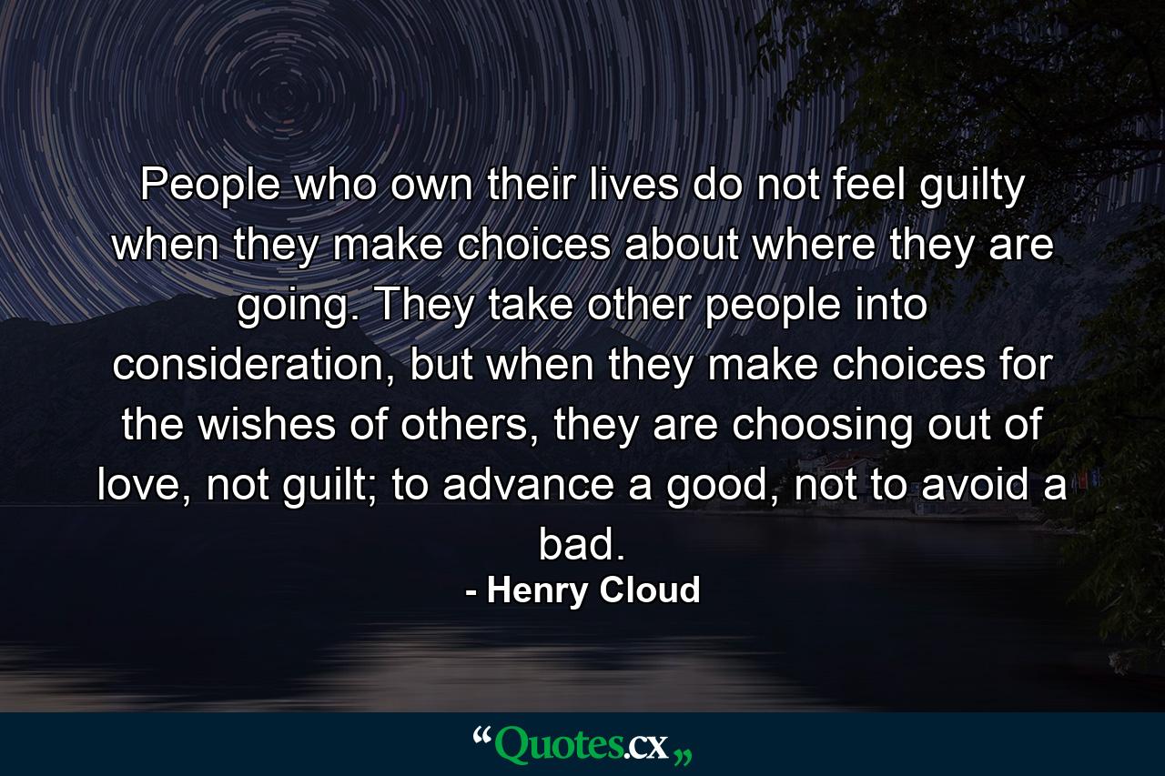 People who own their lives do not feel guilty when they make choices about where they are going. They take other people into consideration, but when they make choices for the wishes of others, they are choosing out of love, not guilt; to advance a good, not to avoid a bad. - Quote by Henry Cloud