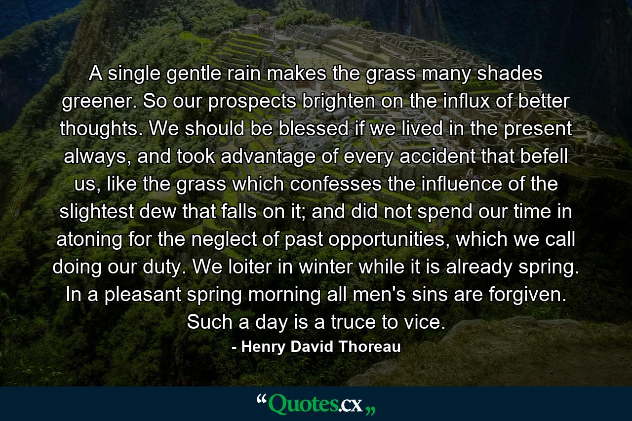 A single gentle rain makes the grass many shades greener. So our prospects brighten on the influx of better thoughts. We should be blessed if we lived in the present always, and took advantage of every accident that befell us, like the grass which confesses the influence of the slightest dew that falls on it; and did not spend our time in atoning for the neglect of past opportunities, which we call doing our duty. We loiter in winter while it is already spring. In a pleasant spring morning all men's sins are forgiven. Such a day is a truce to vice. - Quote by Henry David Thoreau