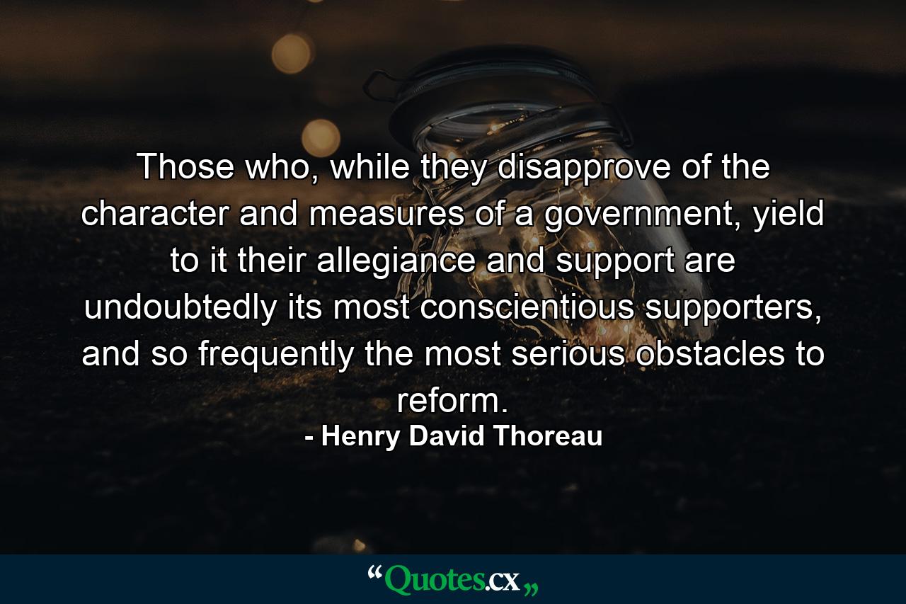 Those who, while they disapprove of the character and measures of a government, yield to it their allegiance and support are undoubtedly its most conscientious supporters, and so frequently the most serious obstacles to reform. - Quote by Henry David Thoreau