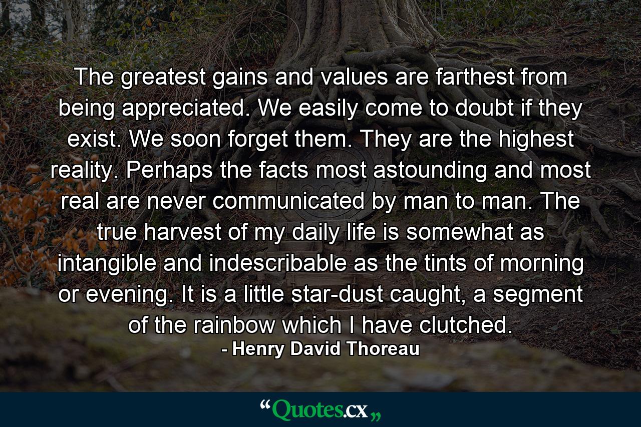 The greatest gains and values are farthest from being appreciated. We easily come to doubt if they exist. We soon forget them. They are the highest reality. Perhaps the facts most astounding and most real are never communicated by man to man. The true harvest of my daily life is somewhat as intangible and indescribable as the tints of morning or evening. It is a little star-dust caught, a segment of the rainbow which I have clutched. - Quote by Henry David Thoreau