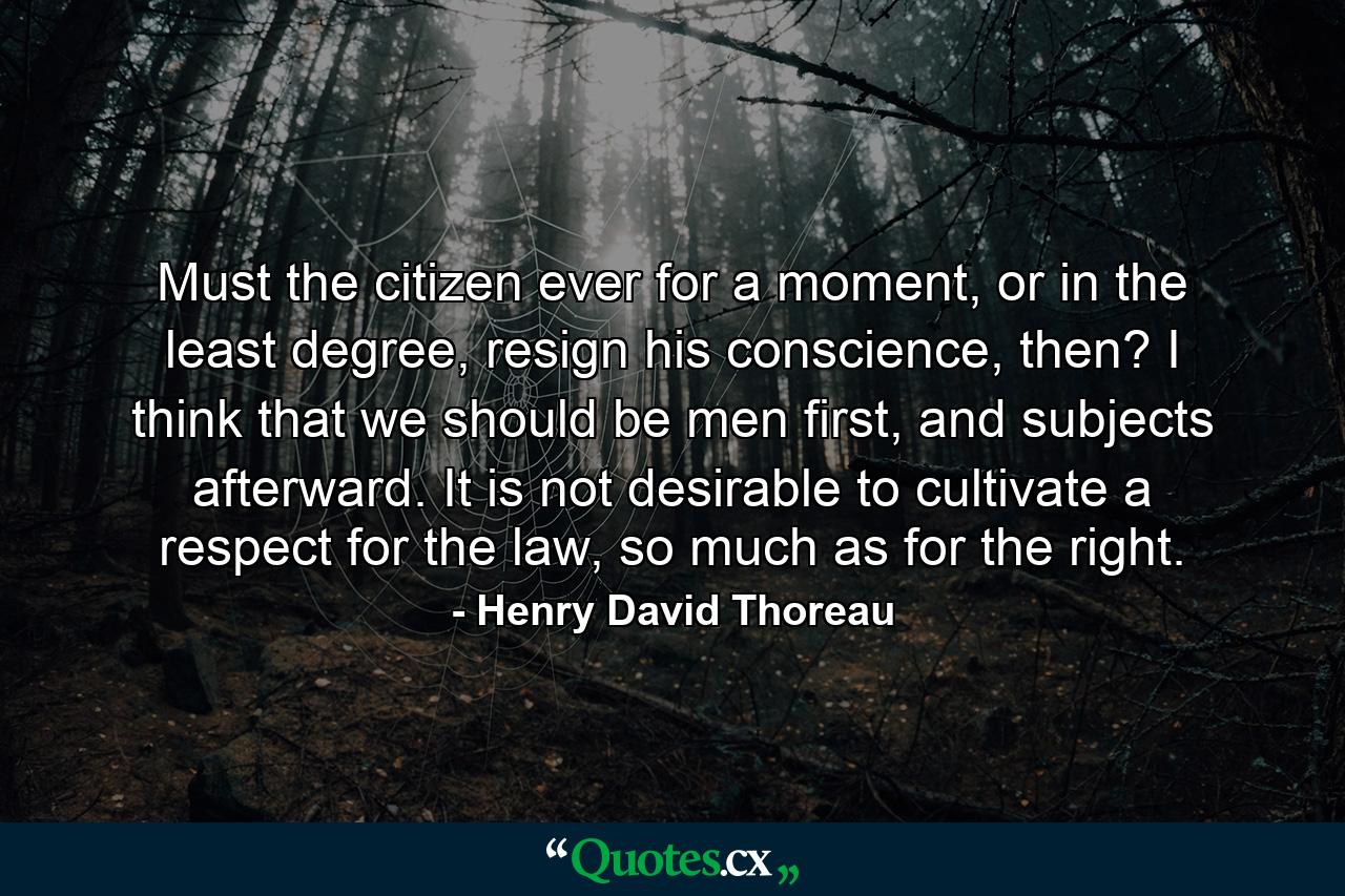 Must the citizen ever for a moment, or in the least degree, resign his conscience, then? I think that we should be men first, and subjects afterward. It is not desirable to cultivate a respect for the law, so much as for the right. - Quote by Henry David Thoreau