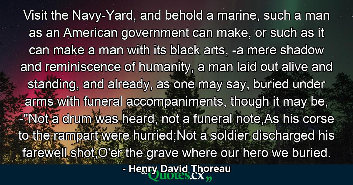 Visit the Navy-Yard, and behold a marine, such a man as an American government can make, or such as it can make a man with its black arts, -a mere shadow and reminiscence of humanity, a man laid out alive and standing, and already, as one may say, buried under arms with funeral accompaniments, though it may be, -