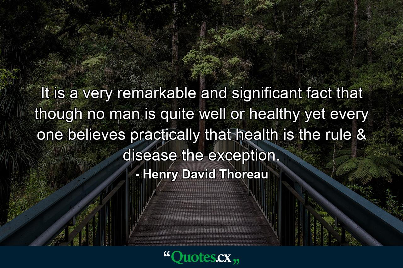 It is a very remarkable and significant fact that though no man is quite well or healthy yet every one believes practically that health is the rule & disease the exception. - Quote by Henry David Thoreau