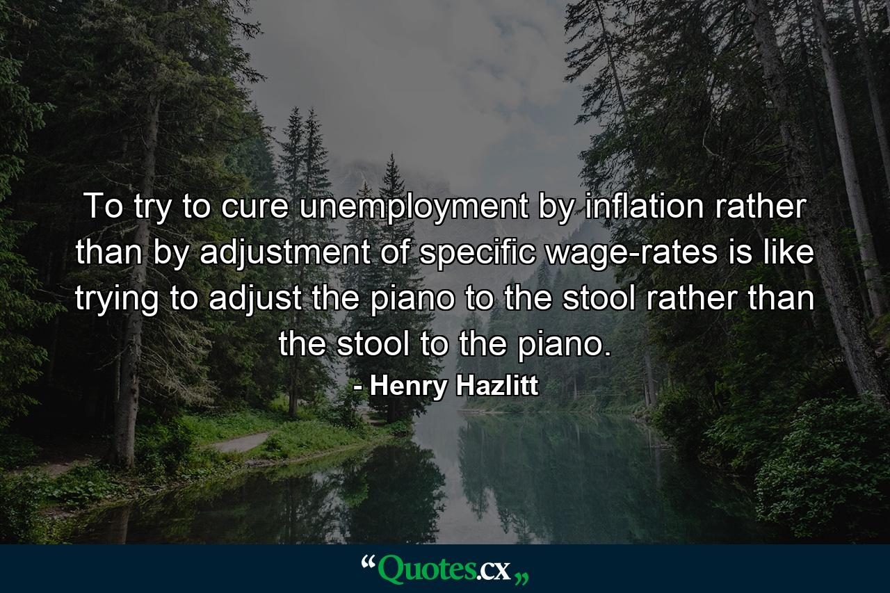 To try to cure unemployment by inflation rather than by adjustment of specific wage-rates is like trying to adjust the piano to the stool rather than the stool to the piano. - Quote by Henry Hazlitt