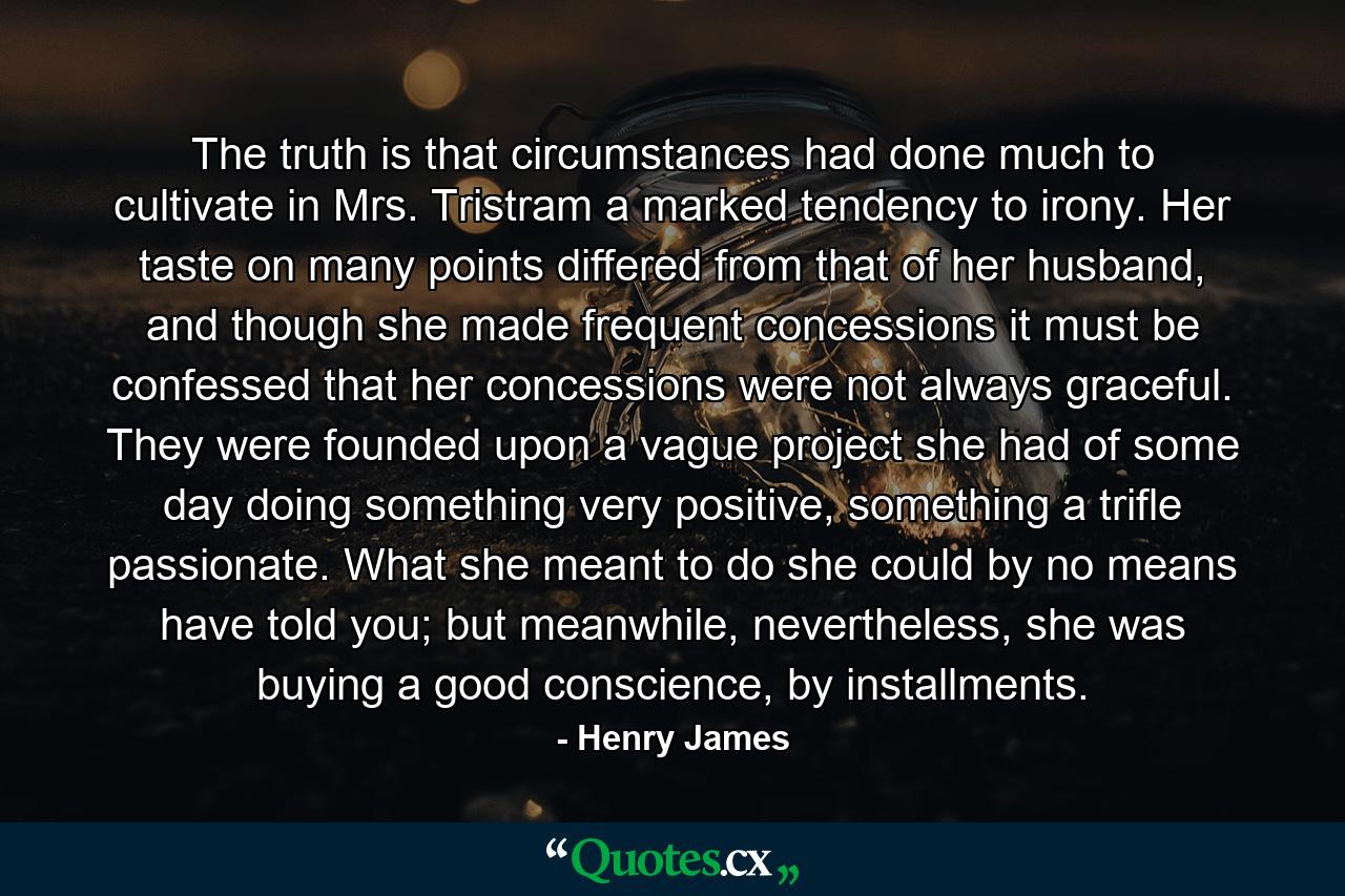 The truth is that circumstances had done much to cultivate in Mrs. Tristram a marked tendency to irony. Her taste on many points differed from that of her husband, and though she made frequent concessions it must be confessed that her concessions were not always graceful. They were founded upon a vague project she had of some day doing something very positive, something a trifle passionate. What she meant to do she could by no means have told you; but meanwhile, nevertheless, she was buying a good conscience, by installments. - Quote by Henry James