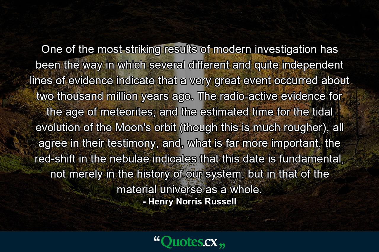 One of the most striking results of modern investigation has been the way in which several different and quite independent lines of evidence indicate that a very great event occurred about two thousand million years ago. The radio-active evidence for the age of meteorites; and the estimated time for the tidal evolution of the Moon's orbit (though this is much rougher), all agree in their testimony, and, what is far more important, the red-shift in the nebulae indicates that this date is fundamental, not merely in the history of our system, but in that of the material universe as a whole. - Quote by Henry Norris Russell