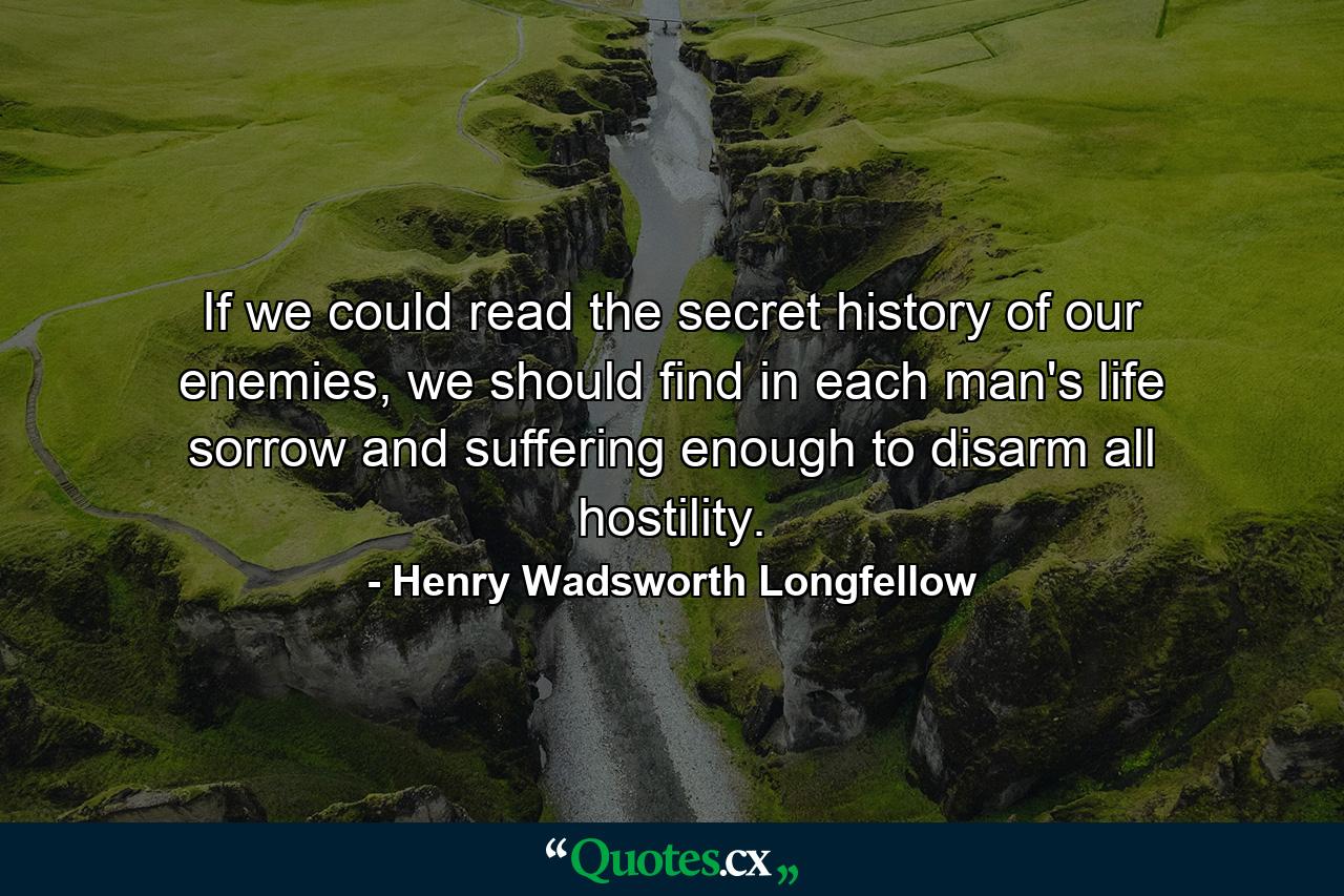 If we could read the secret history of our enemies, we should find in each man's life sorrow and suffering enough to disarm all hostility. - Quote by Henry Wadsworth Longfellow