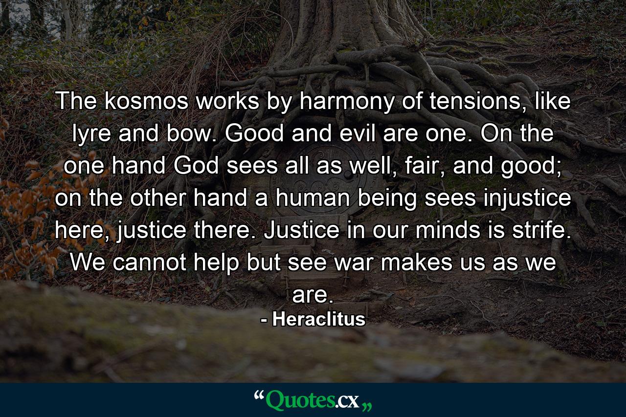 The kosmos works by harmony of tensions, like lyre and bow. Good and evil are one. On the one hand God sees all as well, fair, and good; on the other hand a human being sees injustice here, justice there. Justice in our minds is strife. We cannot help but see war makes us as we are. - Quote by Heraclitus