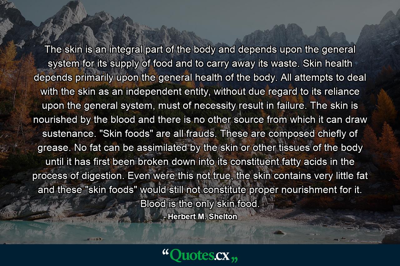 The skin is an integral part of the body and depends upon the general system for its supply of food and to carry away its waste. Skin health depends primarily upon the general health of the body. All attempts to deal with the skin as an independent entity, without due regard to its reliance upon the general system, must of necessity result in failure. The skin is nourished by the blood and there is no other source from which it can draw sustenance. 