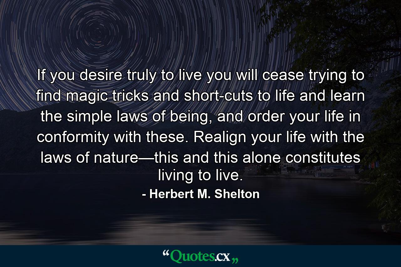 If you desire truly to live you will cease trying to find magic tricks and short-cuts to life and learn the simple laws of being, and order your life in conformity with these. Realign your life with the laws of nature—this and this alone constitutes living to live. - Quote by Herbert M. Shelton