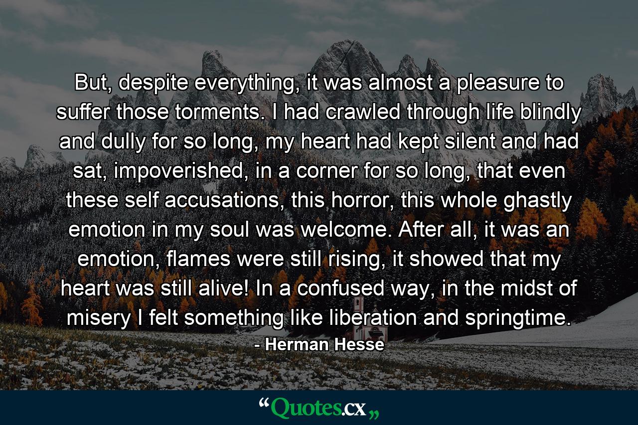 But, despite everything, it was almost a pleasure to suffer those torments. I had crawled through life blindly and dully for so long, my heart had kept silent and had sat, impoverished, in a corner for so long, that even these self accusations, this horror, this whole ghastly emotion in my soul was welcome. After all, it was an emotion, flames were still rising, it showed that my heart was still alive! In a confused way, in the midst of misery I felt something like liberation and springtime. - Quote by Herman Hesse