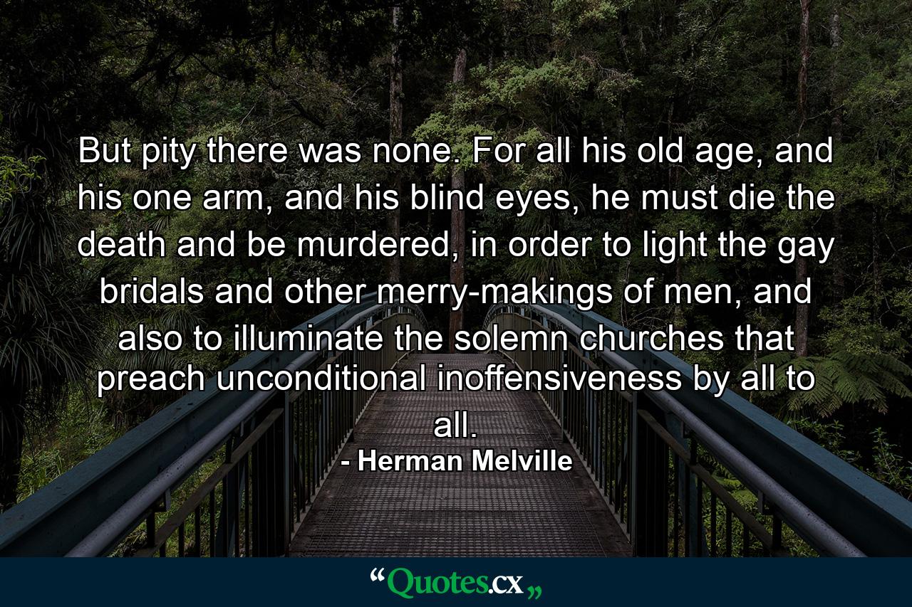 But pity there was none. For all his old age, and his one arm, and his blind eyes, he must die the death and be murdered, in order to light the gay bridals and other merry-makings of men, and also to illuminate the solemn churches that preach unconditional inoffensiveness by all to all. - Quote by Herman Melville