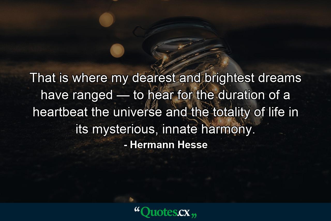 That is where my dearest and brightest dreams have ranged — to hear for the duration of a heartbeat the universe and the totality of life in its mysterious, innate harmony. - Quote by Hermann Hesse