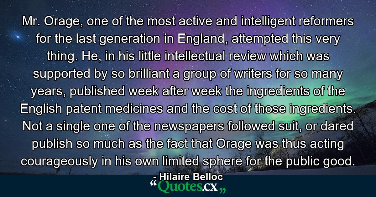 Mr. Orage, one of the most active and intelligent reformers for the last generation in England, attempted this very thing. He, in his little intellectual review which was supported by so brilliant a group of writers for so many years, published week after week the ingredients of the English patent medicines and the cost of those ingredients. Not a single one of the newspapers followed suit, or dared publish so much as the fact that Orage was thus acting courageously in his own limited sphere for the public good. - Quote by Hilaire Belloc