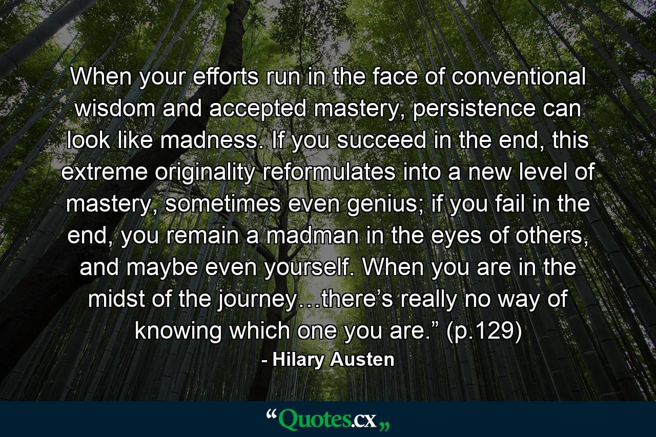 When your efforts run in the face of conventional wisdom and accepted mastery, persistence can look like madness. If you succeed in the end, this extreme originality reformulates into a new level of mastery, sometimes even genius; if you fail in the end, you remain a madman in the eyes of others, and maybe even yourself. When you are in the midst of the journey…there’s really no way of knowing which one you are.” (p.129) - Quote by Hilary Austen