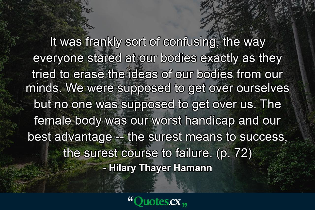 It was frankly sort of confusing, the way everyone stared at our bodies exactly as they tried to erase the ideas of our bodies from our minds. We were supposed to get over ourselves but no one was supposed to get over us. The female body was our worst handicap and our best advantage -- the surest means to success, the surest course to failure. (p. 72) - Quote by Hilary Thayer Hamann