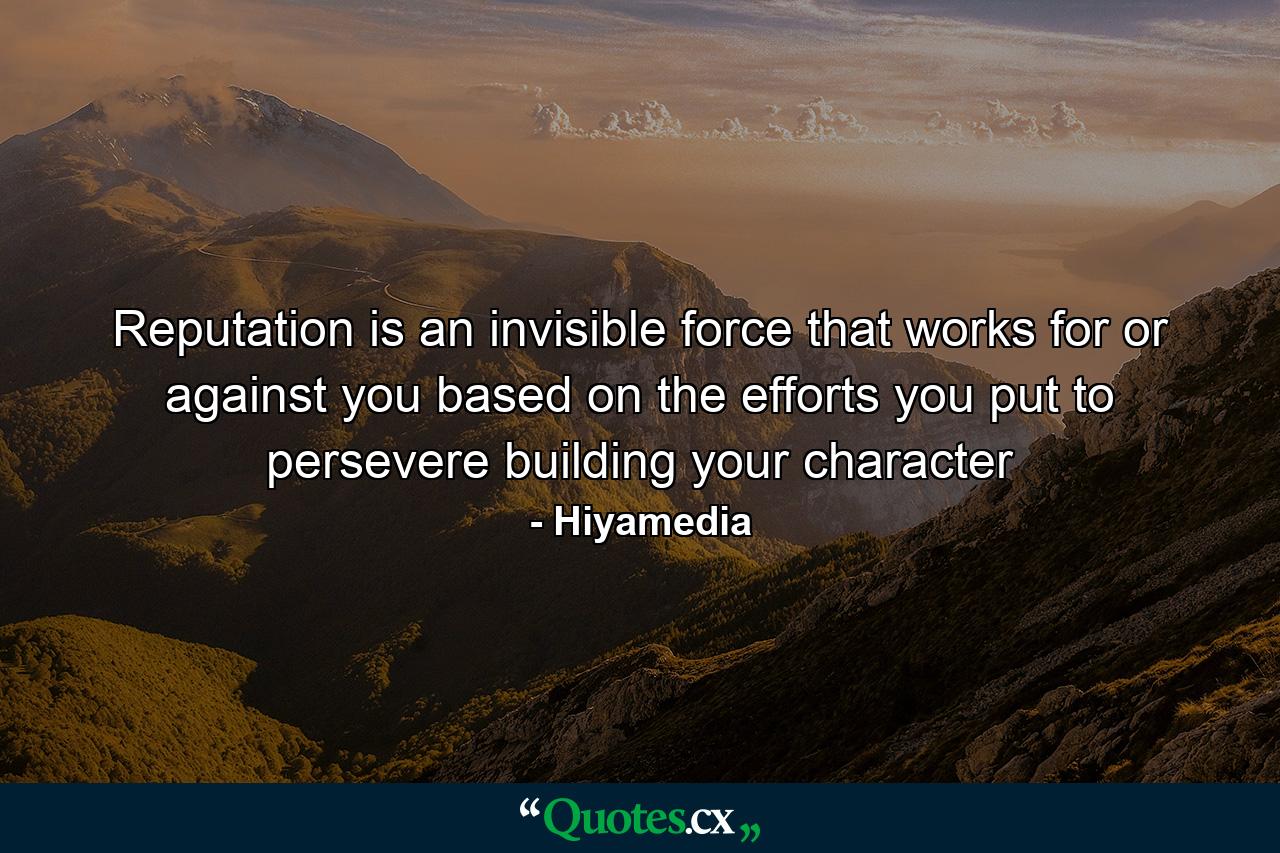 Reputation is an invisible force that works for or against you based on the efforts you put to persevere building your character - Quote by Hiyamedia