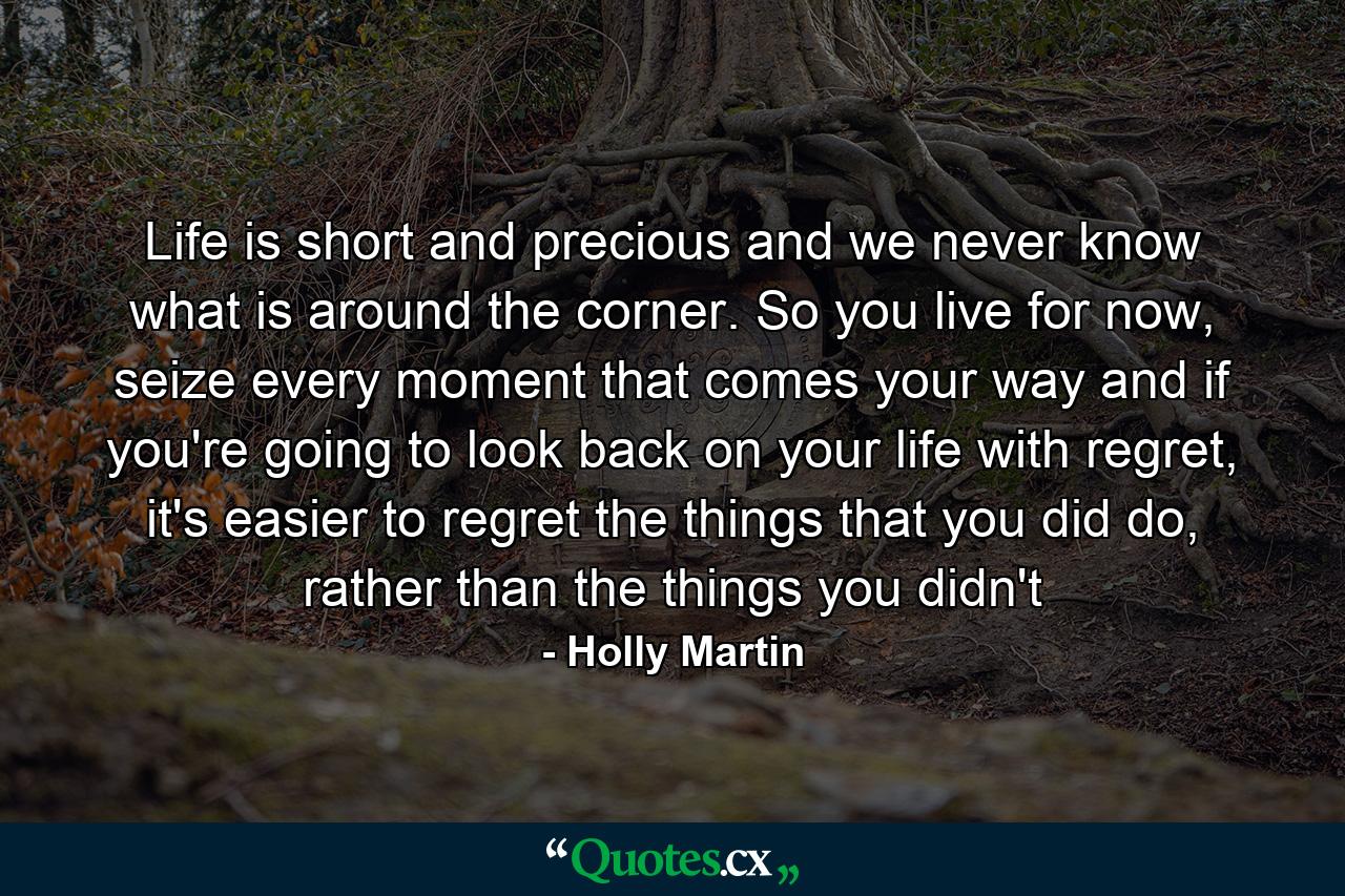 Life is short and precious and we never know what is around the corner. So you live for now, seize every moment that comes your way and if you're going to look back on your life with regret, it's easier to regret the things that you did do, rather than the things you didn't - Quote by Holly Martin