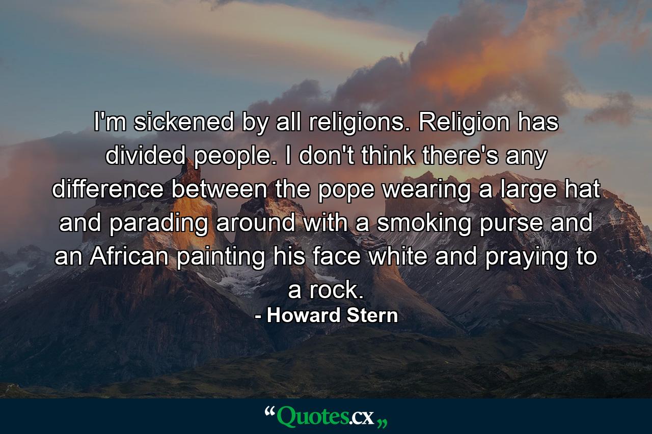 I'm sickened by all religions. Religion has divided people. I don't think there's any difference between the pope wearing a large hat and parading around with a smoking purse and an African painting his face white and praying to a rock. - Quote by Howard Stern