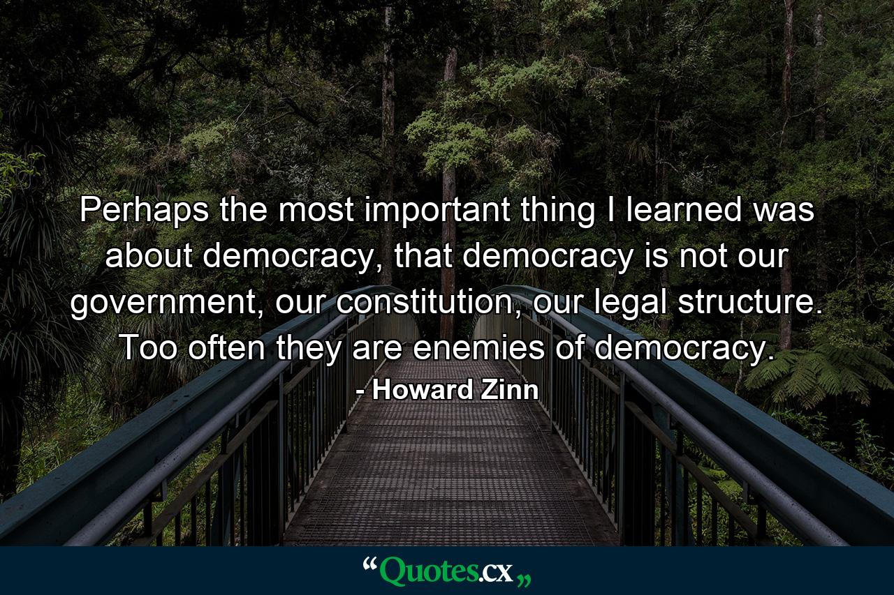 Perhaps the most important thing I learned was about democracy, that democracy is not our government, our constitution, our legal structure. Too often they are enemies of democracy. - Quote by Howard Zinn