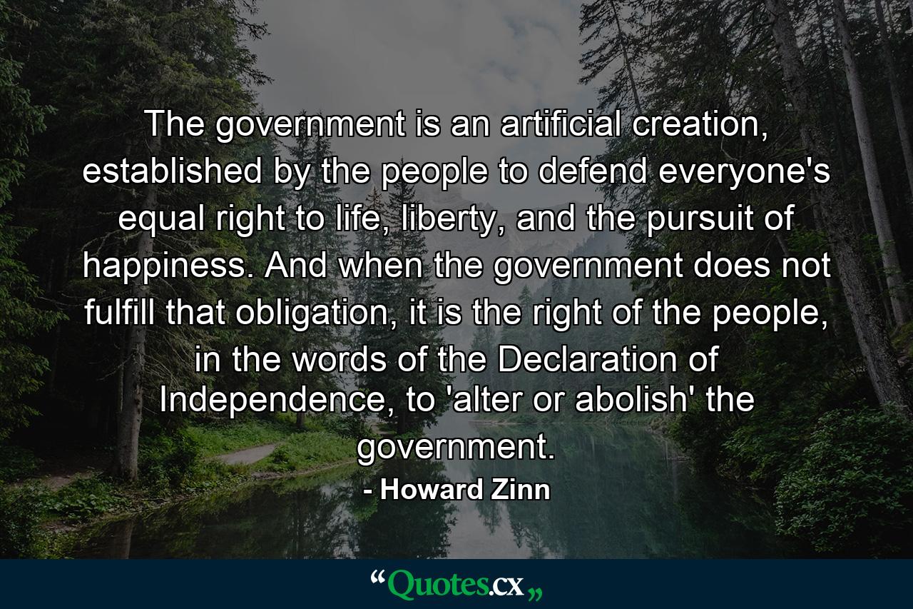 The government is an artificial creation, established by the people to defend everyone's equal right to life, liberty, and the pursuit of happiness. And when the government does not fulfill that obligation, it is the right of the people, in the words of the Declaration of Independence, to 'alter or abolish' the government. - Quote by Howard Zinn