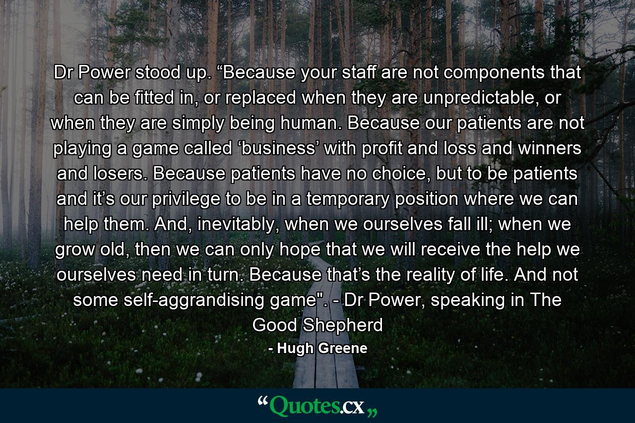 Dr Power stood up. “Because your staff are not components that can be fitted in, or replaced when they are unpredictable, or when they are simply being human. Because our patients are not playing a game called ‘business’ with profit and loss and winners and losers. Because patients have no choice, but to be patients and it’s our privilege to be in a temporary position where we can help them. And, inevitably, when we ourselves fall ill; when we grow old, then we can only hope that we will receive the help we ourselves need in turn. Because that’s the reality of life. And not some self-aggrandising game