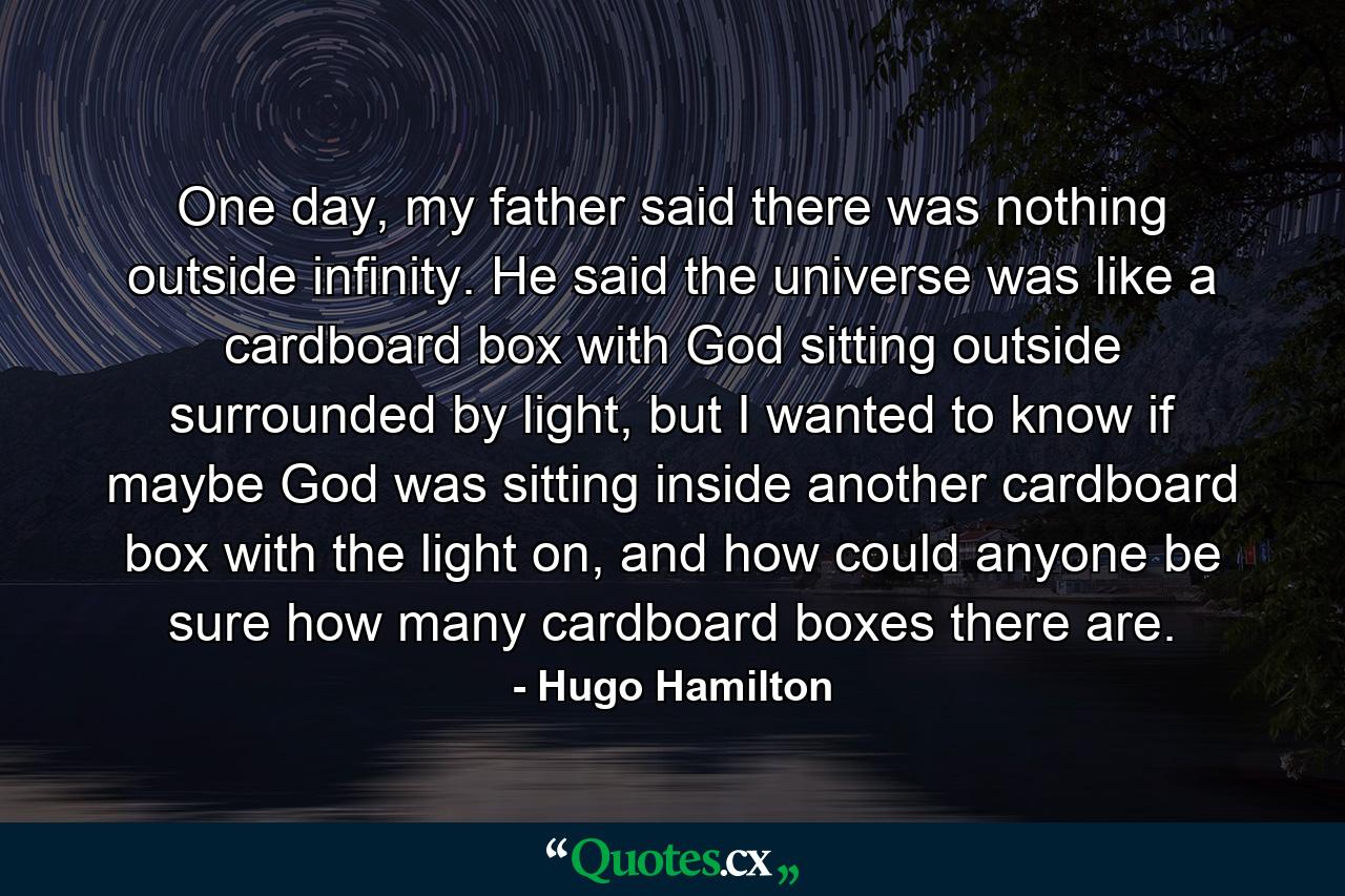 One day, my father said there was nothing outside infinity. He said the universe was like a cardboard box with God sitting outside surrounded by light, but I wanted to know if maybe God was sitting inside another cardboard box with the light on, and how could anyone be sure how many cardboard boxes there are. - Quote by Hugo Hamilton