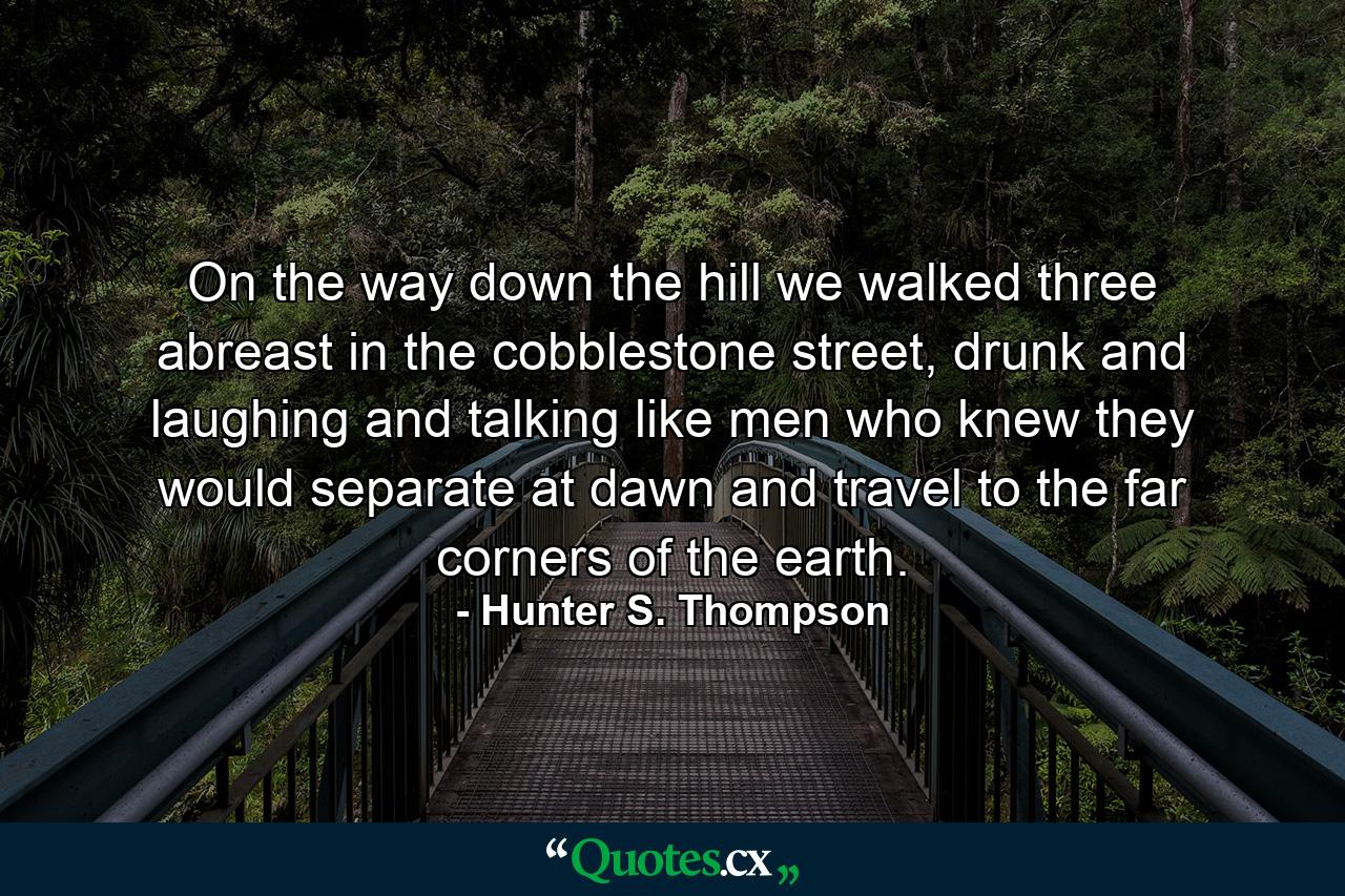 On the way down the hill we walked three abreast in the cobblestone street, drunk and laughing and talking like men who knew they would separate at dawn and travel to the far corners of the earth. - Quote by Hunter S. Thompson