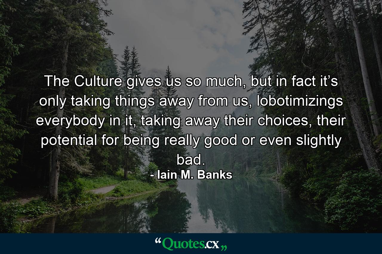 The Culture gives us so much, but in fact it’s only taking things away from us, lobotimizings everybody in it, taking away their choices, their potential for being really good or even slightly bad. - Quote by Iain M. Banks