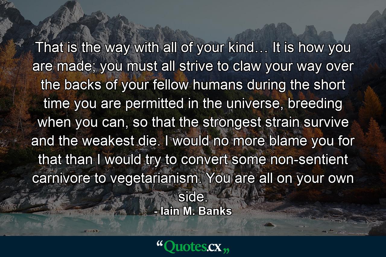 That is the way with all of your kind… It is how you are made; you must all strive to claw your way over the backs of your fellow humans during the short time you are permitted in the universe, breeding when you can, so that the strongest strain survive and the weakest die. I would no more blame you for that than I would try to convert some non-sentient carnivore to vegetarianism. You are all on your own side. - Quote by Iain M. Banks