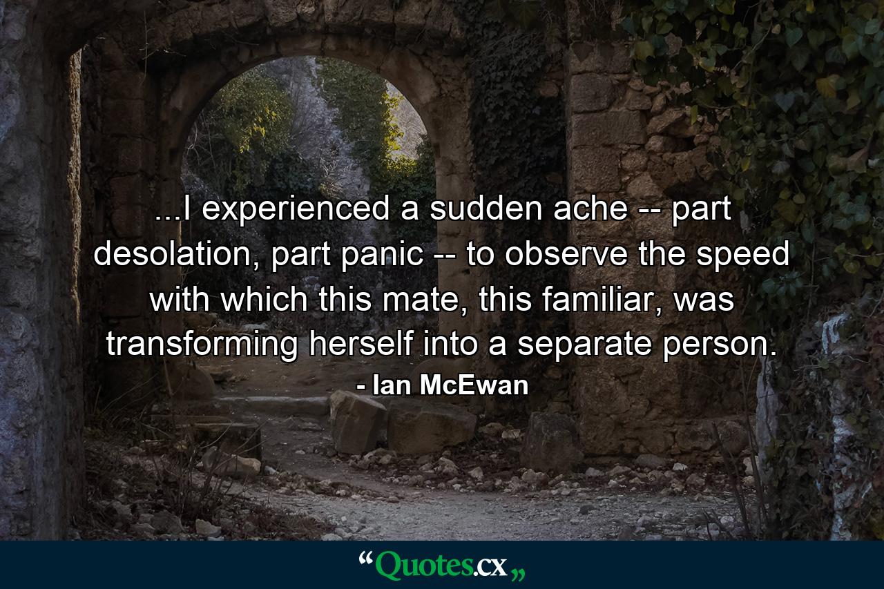 ...I experienced a sudden ache -- part desolation, part panic -- to observe the speed with which this mate, this familiar, was transforming herself into a separate person. - Quote by Ian McEwan