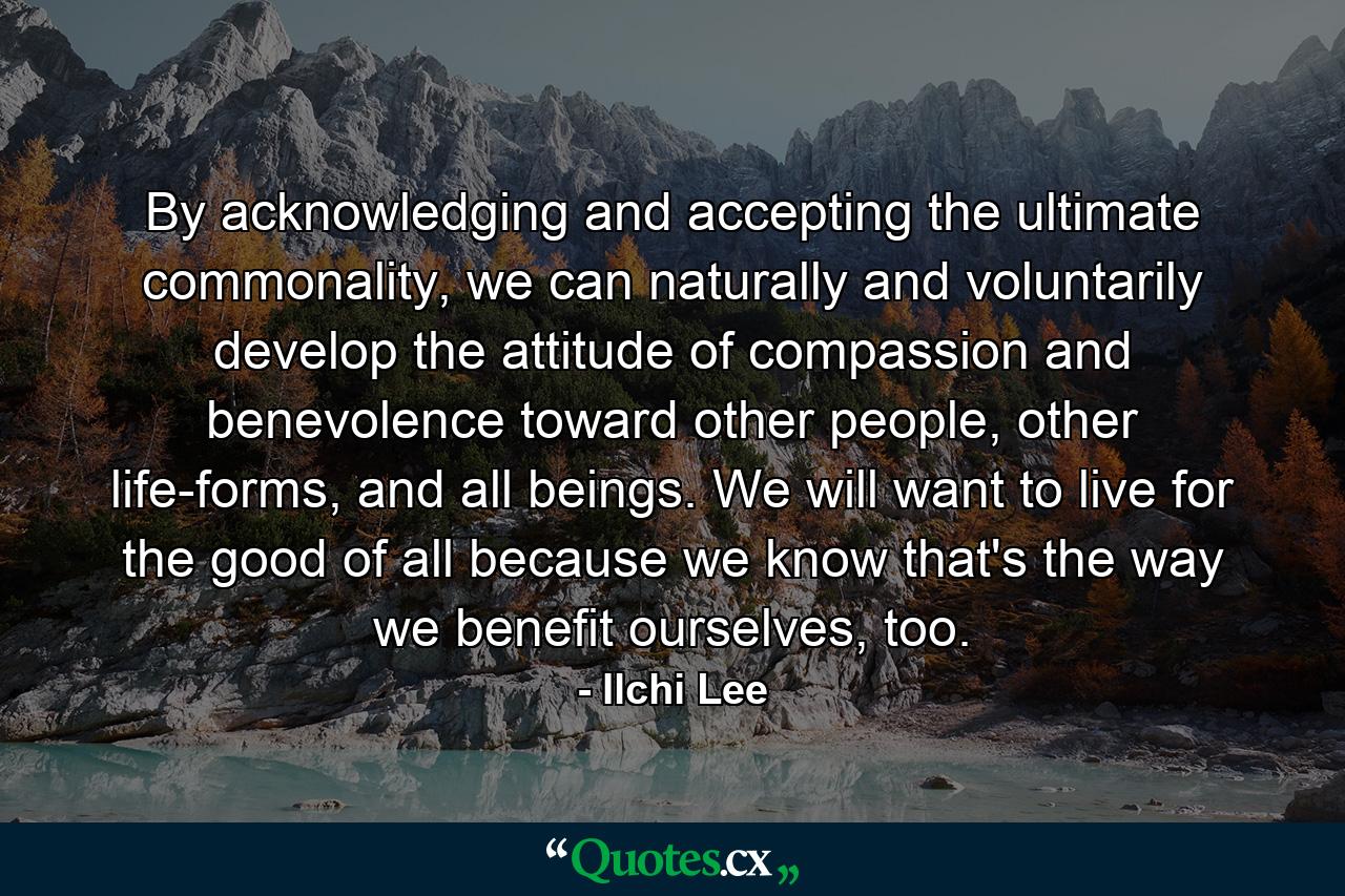 By acknowledging and accepting the ultimate commonality, we can naturally and voluntarily develop the attitude of compassion and benevolence toward other people, other life-forms, and all beings. We will want to live for the good of all because we know that's the way we benefit ourselves, too. - Quote by Ilchi Lee