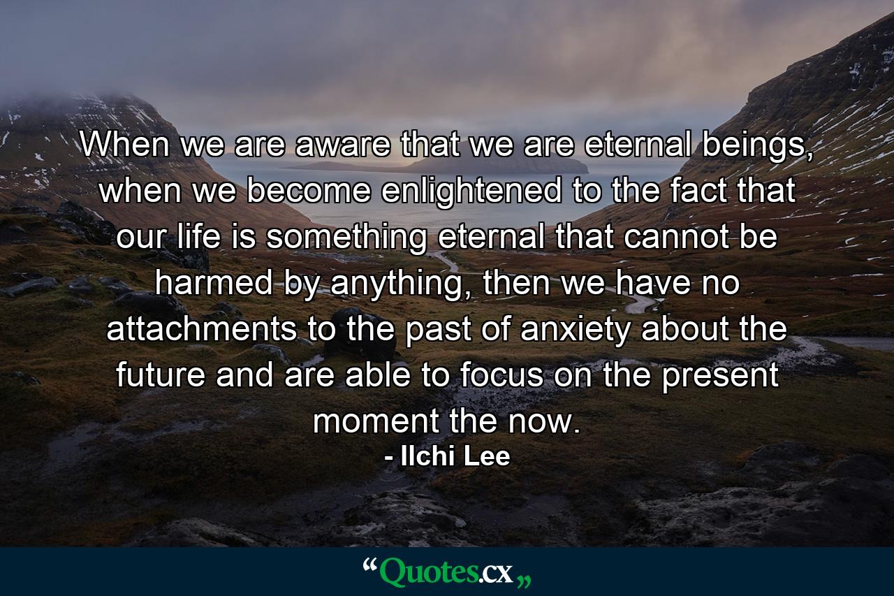 When we are aware that we are eternal beings, when we become enlightened to the fact that our life is something eternal that cannot be harmed by anything, then we have no attachments to the past of anxiety about the future and are able to focus on the present moment the now. - Quote by Ilchi Lee