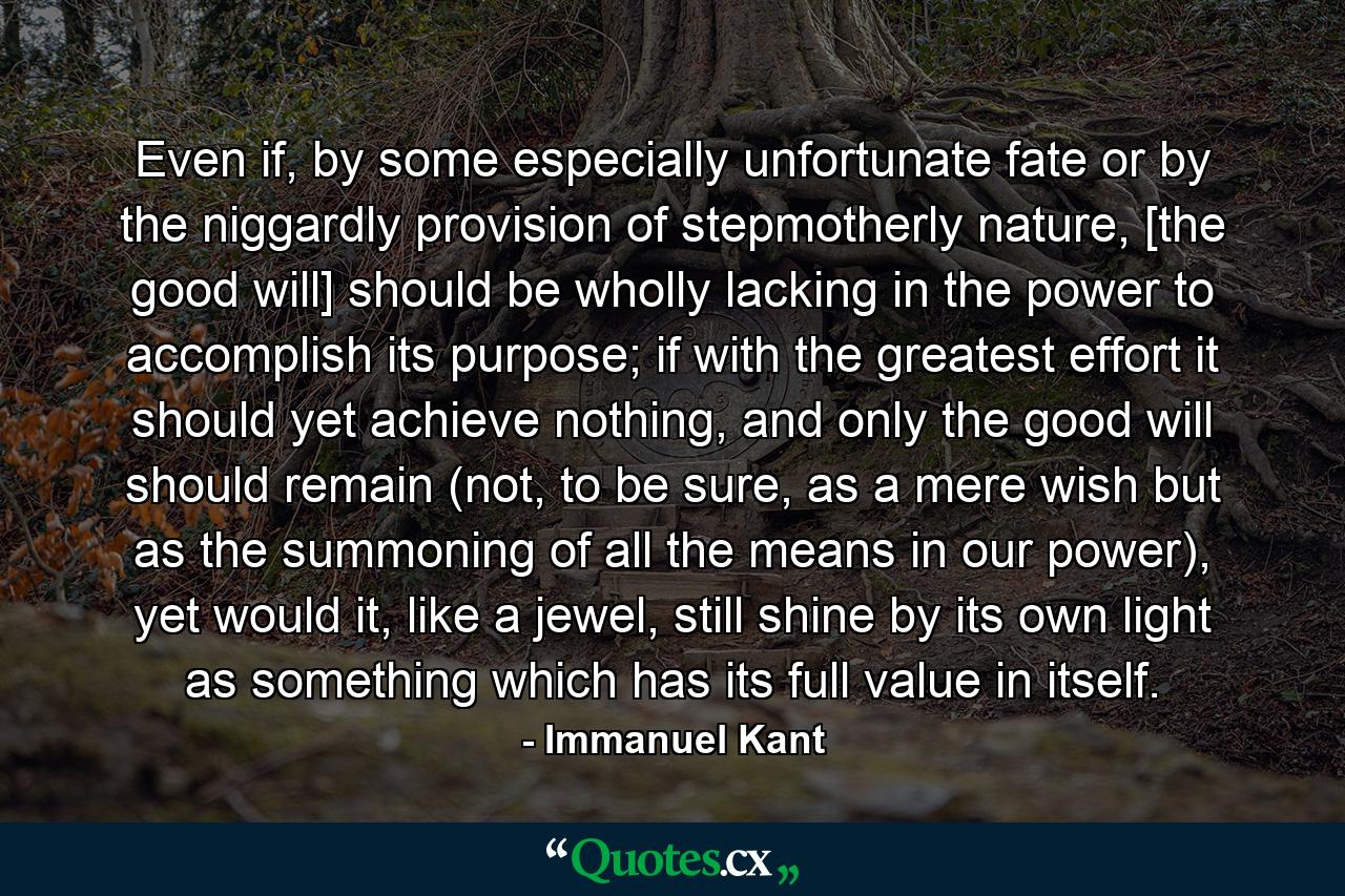 Even if, by some especially unfortunate fate or by the niggardly provision of stepmotherly nature, [the good will] should be wholly lacking in the power to accomplish its purpose; if with the greatest effort it should yet achieve nothing, and only the good will should remain (not, to be sure, as a mere wish but as the summoning of all the means in our power), yet would it, like a jewel, still shine by its own light as something which has its full value in itself. - Quote by Immanuel Kant