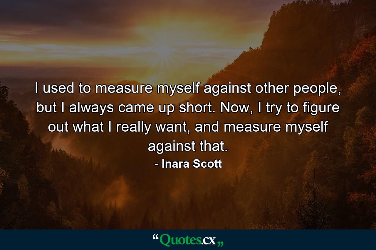 I used to measure myself against other people, but I always came up short. Now, I try to figure out what I really want, and measure myself against that. - Quote by Inara Scott