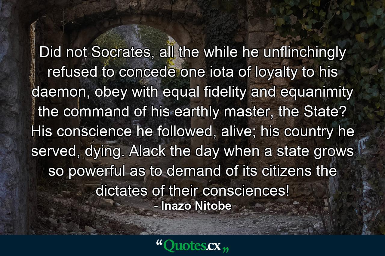 Did not Socrates, all the while he unflinchingly refused to concede one iota of loyalty to his daemon, obey with equal fidelity and equanimity the command of his earthly master, the State? His conscience he followed, alive; his country he served, dying. Alack the day when a state grows so powerful as to demand of its citizens the dictates of their consciences! - Quote by Inazo Nitobe