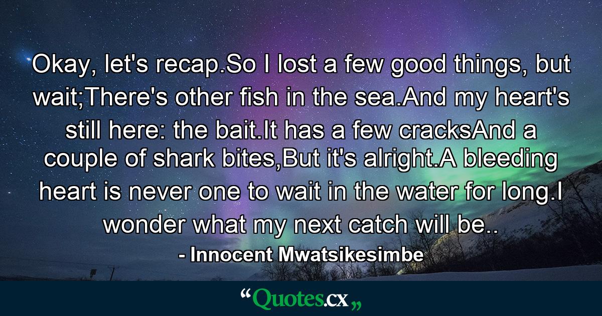 Okay, let's recap.So I lost a few good things, but wait;There's other fish in the sea.And my heart's still here: the bait.It has a few cracksAnd a couple of shark bites,But it's alright.A bleeding heart is never one to wait in the water for long.I wonder what my next catch will be.. - Quote by Innocent Mwatsikesimbe