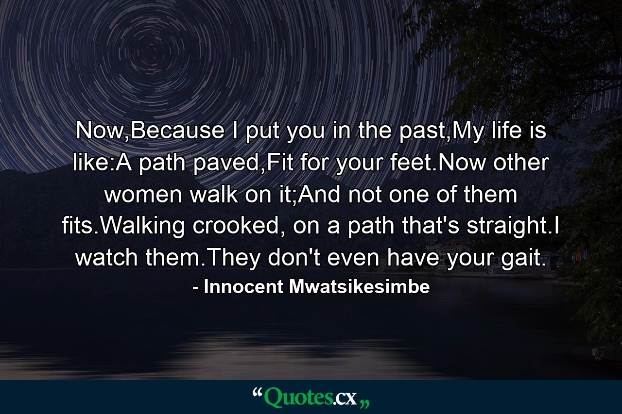 Now,Because I put you in the past,My life is like:A path paved,Fit for your feet.Now other women walk on it;And not one of them fits.Walking crooked, on a path that's straight.I watch them.They don't even have your gait. - Quote by Innocent Mwatsikesimbe